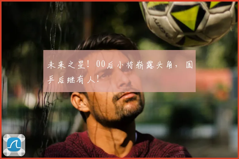 未来之星！00后小将崭露头角，国乒后继有人！