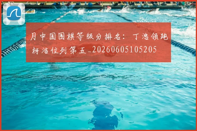 月中国围棋等级分排名：丁浩领跑 柯洁位列第五_20260605105205