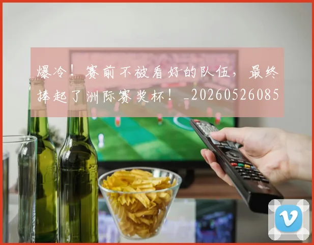 爆冷！赛前不被看好的队伍，最终捧起了洲际赛奖杯！_20260526085411