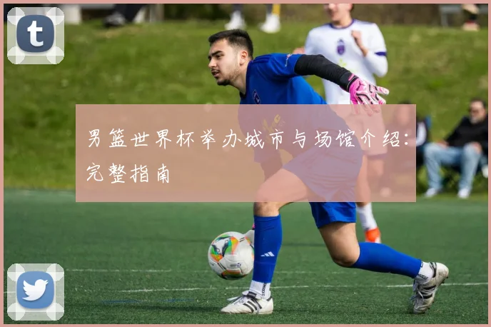 男篮世界杯举办城市与场馆介绍：完整指南