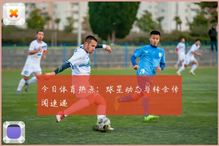 今日体育热点：球星动态与转会传闻速递