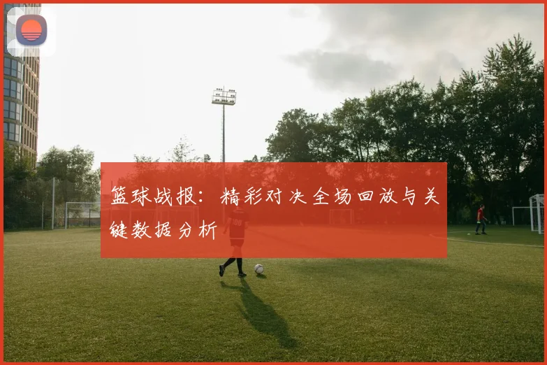 篮球战报：精彩对决全场回放与关键数据分析