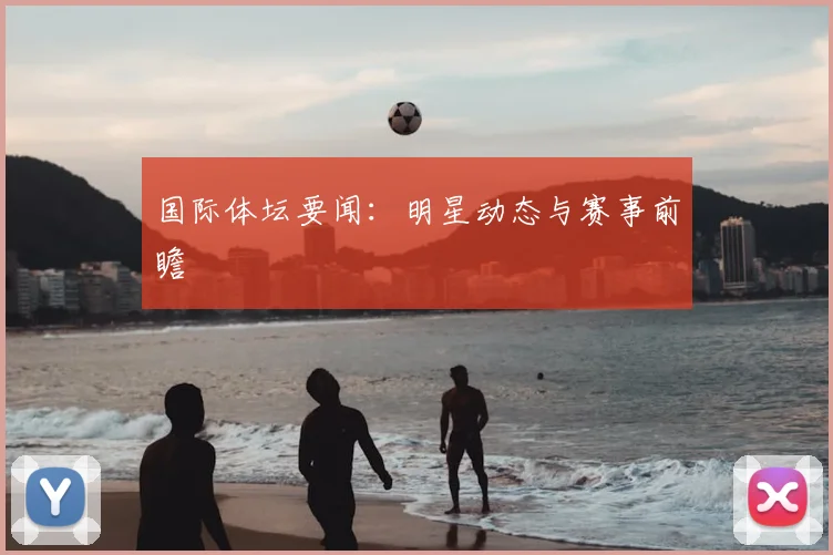 国际体坛要闻：明星动态与赛事前瞻