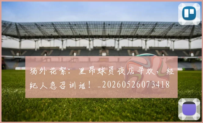 场外花絮:里昂球员夜店寻欢,经纪人急召训话!_20260526073418