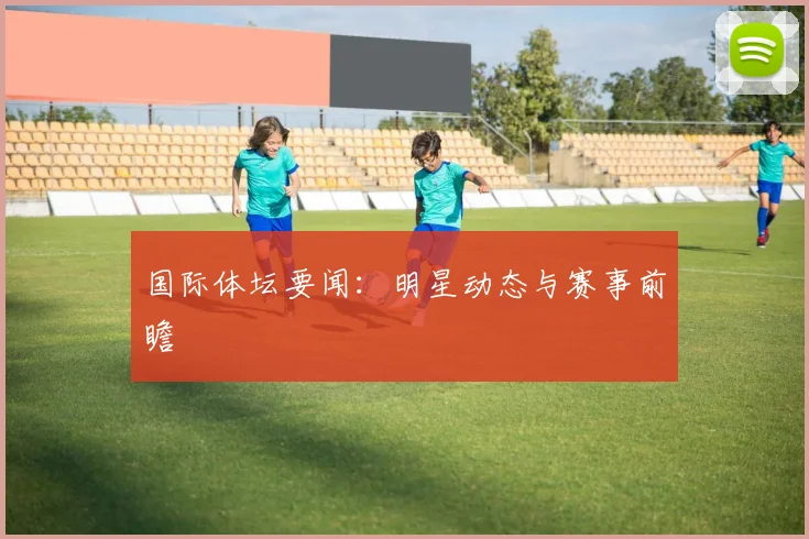 国际体坛要闻：明星动态与赛事前瞻